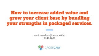 How to increase added value and
grow your client base by bundling
your strengths in packaged services.
remi.maddens@crosscast.be
28.10.2020
 