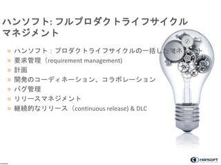 ハンソフト: フルプロダクトライフサイクル 
マネジメント 
» ハンソフト：プロダクトライフサイクルの一括したマネジメト 
» 要求管理（requirement management) 
» 計画 
» 開発のコーディネーション、コラボレーション 
» バグ管理 
» リリースマネジメント 
» 継続的なリリース（continuous release) & DLC 
Confidential 
 