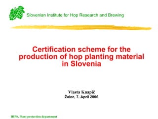 Slovenian Institute for Hop Research and Brewing




        Certification scheme for the
     production of hop planting material
                 in Slovenia


                                      Vlasta Knapič
                                    Žalec, 7. April 2006




IHPS, Plant protection department
 