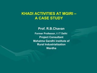 KHADI ACTIVITIES AT MGIRI – A CASE STUDY Prof. R.B.Chavan Former Professor, I I T Delhi  Project Consultant Mahatma Gandhi institute of Rural Industrialization  Wardha 