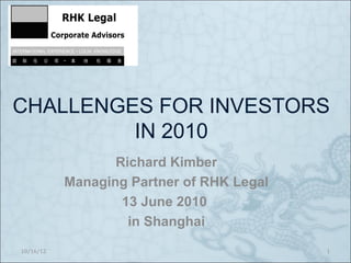 CHALLENGES FOR INVESTORS
         IN 2010
                  Richard Kimber
           Managing Partner of RHK Legal
                   13 June 2010
                    in Shanghai
10/16/12                                   1
 