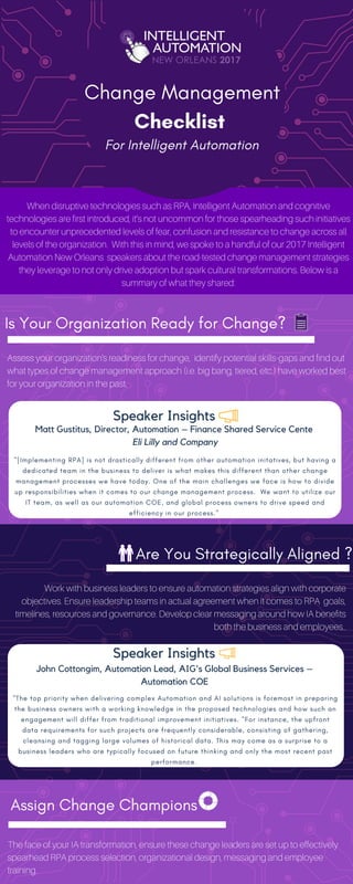 Change Management
Checklist 
When disruptive technologies such as RPA, Intelligent Automation and cognitive
technologies are first introduced, it’s not uncommon for those spearheading such initiatives
to encounter unprecedented levels of fear, confusion and resistance to change across all
levels of the organization. With this in mind, we spoke to a handful of our 2017 Intelligent
Automation New Orleans speakers about the road-tested change management strategies
they leverage to not only drive adoption but spark cultural transformations. Below is a
summary of what they shared:
Is Your Organization Ready for Change? 
Assess your organization's readiness for change, identify potential skills-gaps and find out
what types of change management approach (i.e. big bang, tiered, etc.) have worked best
for your organization in the past.
Are You Strategically Aligned ?
Work with business leaders to ensure automation strategies align with corporate
objectives. Ensure leadership teams in actual agreement when it comes to RPA goals,
timelines, resources and governance. Develop clear messaging around how IA benefits
both the business and employees..
"[Implementing RPA] is not drastically different from other automation initatives, but having a
dedicated team in the business to deliver is what makes this different than other change
management processes we have today. One of the main challenges we face is how to divide
up responsibilities when it comes to our change management process.  We want to utilize our
IT team, as well as our automation COE, and global process owners to drive speed and
efficiency in our process." 
Speaker Insights
Matt Gustitus, Director, Automation – Finance Shared Service Cente
Eli Lilly and Company
Speaker Insights
John Cottongim, Automation Lead, AIG's Global Business Services –
Automation COE
"The top priority when delivering complex Automation and AI solutions is foremost in preparing
the business owners with a working knowledge in the proposed technologies and how such an
engagement will differ from traditional improvement initiatives. "For instance, the upfront
data requirements for such projects are frequently considerable, consisting of gathering,
cleansing and tagging large volumes of historical data. This may come as a surprise to a
business leaders who are typically focused on future thinking and only the most recent past
performance. 
Assign Change Champions
The face of your IA transformation, ensure these change leaders are set up to effectively
spearhead RPA process selection, organizational design, messaging and employee
training.
For Intelligent Automation
 