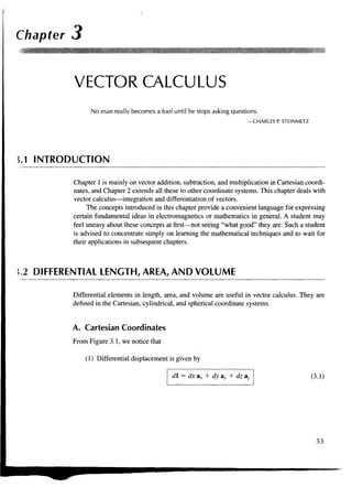 Chapter 3


          VECTOR CALCULUS
                No man really becomes a fool until he stops asking questions.
                                                                         —CHARLES P. STEINMETZ




3.1 INTRODUCTION

          Chapter 1 is mainly on vector addition, subtraction, and multiplication in Cartesian coordi-
          nates, and Chapter 2 extends all these to other coordinate systems. This chapter deals with
          vector calculus—integration and differentiation of vectors.
               The concepts introduced in this chapter provide a convenient language for expressing
          certain fundamental ideas in electromagnetics or mathematics in general. A student may
          feel uneasy about these concepts at first—not seeing "what good" they are. Such a student
          is advised to concentrate simply on learning the mathematical techniques and to wait for
          their applications in subsequent chapters.



J.2 DIFFERENTIAL LENGTH, AREA, AND VOLUME

          Differential elements in length, area, and volume are useful in vector calculus. They are
          defined in the Cartesian, cylindrical, and spherical coordinate systems.


          A. Cartesian Coordinates
          From Figure 3.1, we notice that

              (1) Differential displacement is given by

                                             d = dx ax + dy ay + dz az                          (3.1)




                                                                                                   53
 