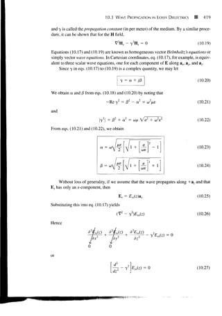 10.3    WAVE PROPAGATION IN LOSSY DIELECTRICS       419

and y is called the propagation constant (in per meter) of the medium. By a similar proce-
dure, it can be shown that for the H field,
                                          V2HS - y2Ks = 0                          (10.19)
Equations (10.17) and (10.19) are known as homogeneous vector Helmholtz 's equations or
simply vector wave equations. In Cartesian coordinates, eq. (10.17), for example, is equiv-
alent to three scalar wave equations, one for each component of E along ax, ay, and az.
     Since y in eqs. (10.17) to (10.19) is a complex quantity, we may let

                                                y = a + j/3                        (10.20)

We obtain a and /3 from eqs. (10.18) and (10.20) by noting that

                                      Re y2 = P2 - a2 = (f                         (10.21)

and
                            y2 = 01 + a2 = ufi V V + c V
                                                        o                          (10.22)
From eqs. (10.21) and (10.22), we obtain


                                                             a
                             Oi   =                                                (10.23)
                                                            cos
                                         V 2 [V                       J
                                                                  2   "I
                             6 =                                                   (10.24)
                                                            coe
                                      •°v 2 [V                        J
     Without loss of generality, if we assume that the wave propagates along +a z and that
E s has only an x-component, then

                                               E s = Exs(z)ax                      (10.25)
Substituting this into eq. (10.17) yields

                                          (V2 - y2)Exs(z)                          (10.26)

Hence

                                                     d2Exs(z)




or
                                          ,2
                                         —2 - y2 Exs(z) = 0                      (10.27)
                                         dz
 