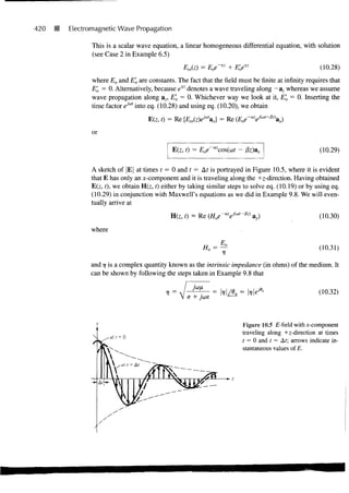 420   B   Electromagnetic Wave Propagation

                 This is a scalar wave equation, a linear homogeneous differential equation, with solution
                 (see Case 2 in Example 6.5)
                                                    EJx) = Eoe'yz + E'oeyz                               (10.28)
                 where Eo and E'o are constants. The fact that the field must be finite at infinity requires that
                 E'o = 0. Alternatively, because eiz denotes a wave traveling along —az whereas we assume
                 wave propagation along az, E'o = 0. Whichever way we look at it, E'o = 0. Inserting the
                 time factor ejo" into eq. (10.28) and using eq. (10.20), we obtain

                                      Efc t) = Re              a J = Re (Eoe-azeji"'-0z)ax)

                 or

                                                Efo i) = Eoe~azcos(at - j3z)ax                          (10.29)

                A sketch of |E| at times t = 0 and t = At is portrayed in Figure 10.5, where it is evident
                that E has only an x-component and it is traveling along the +z-direction. Having obtained
                E(z, t), we obtain H(z, t) either by taking similar steps to solve eq. (10.19) or by using eq.
                (10.29) in conjunction with Maxwell's equations as we did in Example 9.8. We will even-
                tually arrive at

                                               H(z, t) = Re (Hoe -ayM-ft)        )                      (10.30)
                where

                                                           H      - ^                                   (10.31)

                and 7 is a complex quantity known as the intrinsic impedance (in ohms) of the medium. It
                     7
                can be shown by following the steps taken in Example 9.8 that

                                             V=                                                         (10.32)



                                                                           Figure 10.5 £-field with x-component
                                                                           traveling along +z-direction at times
                                                                           t = 0 and t = At; arrows indicate in-
                                                                           stantaneous values of E.
 