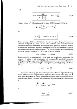 10.3   WAVE PROPAGATION IN LOSSY DIELECTRICS        •       421


with


                                                                                       (10.33)



where 0 < 6V < 45°. Substituting eqs. (10.31) and (10.32) into eq. (10.30) gives




or


                            H = ~ e~az cos(co? - pz-        0,)                       (10.34)


Notice from eqs. (10.29) and (10.34) that as the wave propagates along az, it decreases or
attenuates in amplitude by a factor e~az, and hence a is known as the attenuation constant
or attenuation factor of the medium. It is a measure of the spatial rate of decay of the wave
in the medium, measured in nepers per meter (Np/m) or in decibels per meter (dB/m). An
attenuation of 1 neper denotes a reduction to e~l of the original value whereas an increase
of 1 neper indicates an increase by a factor of e. Hence, for voltages
                              1 Np = 20 log10 e = 8.686 dB                             (10.35)
From eq. (10.23), we notice that if a = 0, as is the case for a lossless medium and free
space, a = 0 and the wave is not attenuated as it propagates. The quantity (3 is a measure
of the phase shift per length and is called the phase constant or wave number. In terms of
/?, the wave velocity u and wavelength X are, respectively, given by [see eqs. (10.7b) and
(10.8)]
                                         CO             2x                             (10.36)
                                                X =
                                                        0
     We also notice from eqs. (10.29) and (10.34) that E and H are out of phase by 0, at any
instant of time due to the complex intrinsic impedance of the medium. Thus at any time, E
leads H (or H lags E) by 6V. Finally, we notice that the ratio of the magnitude of the con-
duction current density J to that of the displacement current density Jd in a lossy medium
is


                                                        = tan I
                              IX*
                                                  0)8


or

                                        tan 6 = —                                      (10.37)
                                                coe
 