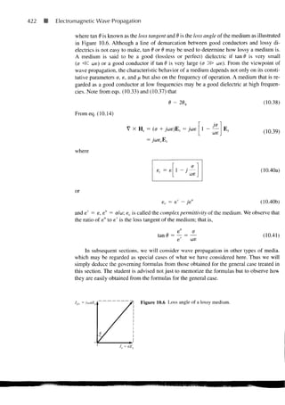 422   Electromagnetic Wave Propagation

             where tan 6 is known as the loss tangent and d is the loss angle of the medium as illustrated
             in Figure 10.6. Although a line of demarcation between good conductors and lossy di-
             electrics is not easy to make, tan 6 or 6 may be used to determine how lossy a medium is.
             A medium is said to be a good (lossless or perfect) dielectric if tan d is very small
             (<j <SC we) or a good conductor if tan 0 is very large (a ^5> we). From the viewpoint of
             wave propagation, the characteristic behavior of a medium depends not only on its consti-
             tutive parameters a, e, and fx but also on the frequency of operation. A medium that is re-
             garded as a good conductor at low frequencies may be a good dielectric at high frequen-
             cies. Note from eqs. (10.33) and (10.37) that

                                                                                                (10.38)
             From eq. (10.14)

                                    V X Hs = (o + jue)Es = jws        1 -        E,             (10.39)


             where


                                                                                               (10.40a)


             or
                                                    ec = e                                     (10.40b)
             and e' = e, s" = a/w; sc is called the complex permittivity of the medium. We observe that
             the ratio of e" to e' is the loss tangent of the medium; that is,

                                                             e    a
                                                  tan d = — = —                                 (10.41)
                                                          e   we
                  In subsequent sections, we will consider wave propagation in other types of media,
             which may be regarded as special cases of what we have considered here. Thus we will
             simply deduce the governing formulas from those obtained for the general case treated in
             this section. The student is advised not just to memorize the formulas but to observe how
             they are easily obtained from the formulas for the general case.



             Jds   =                       Figure 10.6 Loss angle of a lossy medium.




                                     J
                                J5 = oEs
 