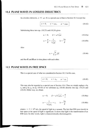 10.5   PLANE WAVES IN FREE SPACE       •        423



10.4 PLANE WAVES IN LOSSLESS DIELECTRICS

           In a lossless dielectric, a <$C we. It is a special case of that in Section 10.3 except that


                                        a - 0,       e = eosr,      n = fiofir                        (10.42)


           Substituting these into eqs. (10.23) and (10.24) gives

                                           a = 0,       /3 =   WV/JLE                                (10.43a)


                                                         1                                       (10.43b)
                                                         JXS            -T
           Also


                                                                                                     (10.44)


           and thus E and H are in time phase with each other.



i 0.5 PLANE WAVES IN FREE SPACE

           This is a special case of what we considered in Section 10.3. In this case,


                                          a - 0,      e - eo,                                        (10.45)


           This may also be regarded as a special case of Section 10.4. Thus we simply replace e by
           e o and k by /xo in eq. (10.43) or we substitute eq. (10.45) directly into eqs. (10.23) and
           (10.24). Either way, we obtain


                                          a = 0,       /3 = wV/x o s o = —                       (10.46a)


                                          u =           = c,       X =                           (10.46b)


           where c — 3 X 108 m/s, the speed of light in a vacuum. The fact that EM wave travels in
           free space at the speed of light is significant. It shows that light is the manifestation of an
           EM wave. In other words, light is characteristically electromagnetic.
 