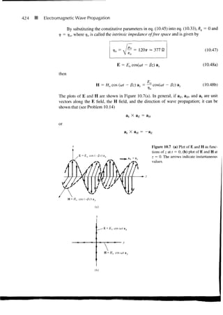 424   •   Electromagnetic Wave Propagation

                          By substituting the constitutive parameters in eq. (10.45) into eq. (10.33), dv = 0 and
                      =
                 V        ^oi where rjo is called the intrinsic impedance of free space and is given by


                                                                                                                   (10.47)


                                                          E = Eo           - (3z)                                 (10.48a)

                 then

                                           H = Ho cos (ut - f3z) &y = —- cos(cof - (3z)                           (10.48b)

                 The plots of E and H are shown in Figure 10.7(a). In general, if a£, aH, and ak are unit
                 vectors along the E field, the H field, and the direction of wave propagation; it can be
                 shown that (see Problem 10.14)
                                                                 ak X a £ = aH

                 or
                                                                     X aH = -


                                                                                 Figure 10.7 (a) Plot of E and H as func-
                                                                                 tions of z at t = 0; (b) plot of E and H at
                                                                                 z = 0. The arrows indicate instantaneous
                                                                                 values.




                                          (a)




                                                -E = Eo cos oj/ ax




                                                 H = Ho cos ut ay




                                          (b)
 