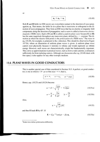 10.6     PLANE WAVES IN G O O D CONDUCTORS       425


         or

                                                          aE X aH = ak                          (10.49)

        Both E and H fields (or EM waves) are everywhere normal to the direction of wave prop-
        agation, ak. That means, the fields lie in a plane that is transverse or orthogonal to the di-
        rection of wave propagation. They form an EM wave that has no electric or magnetic field
        components along the direction of propagation; such a wave is called a transverse electro-
        magnetic (TEM) wave. Each of E and H is called a uniform plane wave because E (or H)
        has the same magnitude throughout any transverse plane, defined by z = constant. The di-
        rection in which the electric field points is the polarization of a TEM wave.3 The wave in
        eq. (10.29), for example, is polarized in the ^-direction. This should be observed in Figure
        10.7(b), where an illustration of uniform plane waves is given. A uniform plane wave
        cannot exist physically because it stretches to infinity and would represent an infinite
        energy. However, such waves are characteristically simple but fundamentally important.
        They serve as approximations to practical waves, such as from a radio antenna, at distances
        sufficiently far from radiating sources. Although our discussion after eq. (10.48) deals with
        free space, it also applies for any other isotropic medium.


0.6 PLANE WAVES IN GOOD CONDUCTORS

        This is another special case of that considered in Section 10.3. A perfect, or good conduc-
        tor, is one in which a ^S> we so that a/we — °o; that is,
                                                     >

                                           a — °°,         e = so,       JX =    fionr          (10.50)

        Hence, eqs. (10.23) and (10.24) become

                                             a = 13 =                                          (10.51a)


                                                                                               (10.51b)

        Also,

                                                                                                (10.52)

        and thus E leads H by 45°. If

                                              E = Eoe~azcos(a)t      - j8z) ax                 (10.53a)


        3
            Some texts define polarization differently.
 