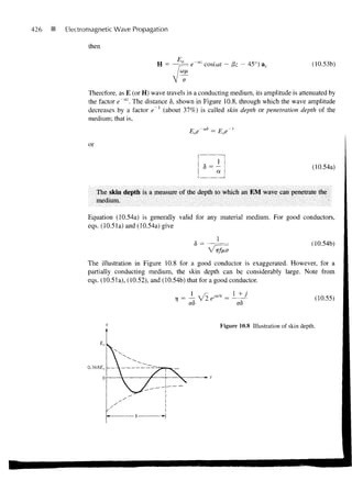 426   P   Electromagnetic Wave Propagation

                 then

                                                          az
                                          H =                  cos(co? — &z — 45°) a..                      (10.53b)



                 Therefore, as E (or H) wave travels in a conducting medium, its amplitude is attenuated by
                 the factor e~az. The distance <5, shown in Figure 10.8, through which the wave amplitude
                 decreases by a factor e~l (about 37%) is called skin depth or penetration depth of the
                 medium; that is,



                 or


                                                                                                            (10.54a)
                                                                   a


                      The skin depth is a measure of the depth to which an EM wave can penetrate the
                      medium.

                 Equation (10.54a) is generally valid for any material medium. For good conductors,
                 eqs. (10.51a) and (10.54a) give

                                                       < = —^
                                                       5                                                    (10.54b)

                The illustration in Figure 10.8 for a good conductor is exaggerated. However, for a
                partially conducting medium, the skin depth can be considerably large. Note from
                eqs. (10.51a), (10.52), and (10.54b) that for a good conductor.

                                                                                                             (10.55)
                                                     ao                      a8


                                                                       Figure 10.8 Illustration of skin depth.
 