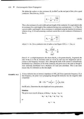 428      Electromagnetic Wave Propagation

                We define the surface or skin resistance Rs (in fl/m2) as the real part of the 7 for a good
                                                                                               7
                conductor. Thus from eq. (10.55)


                                                                                                        (10.56)


                This is the resistance of a unit width and unit length of the conductor. It is equivalent to the
                dc resistance for a unit length of the conductor having cross-sectional area 1 X 5 . Thus for
                a given width w and length €, the ac resistance is calculated using the familiar dc resistance
                relation of eq. (5.16) and assuming a uniform current flow in the conductor of thickness 6,
                that is,


                                                                                                        (10.57)
                                                              obw       w

                where S     8w. For a conductor wire of radius a (see Figure 10.9), w = 2ira, so
                                                              _J__
                                                     /?ac _   ff27ra6   a
                                                     fl^~~~^~26
                                                              (77ra2
               Since 6 <3C a at high frequencies, this shows that /?ac is far greater than Rdc. In general, the
               ratio of the ac to the dc resistance starts at 1.0 for dc and very low frequencies and in-
               creases as the frequency increases. Also, although the bulk of the current is nonuniformly
               distributed over a thickness of 56 of the conductor, the power loss is the same as though it
               were uniformly distributed over a thickness of 6 and zero elsewhere. This is one more
               reason why 5 is referred to as the skin depth.


               A lossy dielectric has an intrinsic impedance of 200 /30° fi at a particular frequency. If, at
EXAMPLE 10.2
               that frequency, the plane wave propagating through the dielectric has the magnetic field
               component

                                           H = 10e"°"cos(cof--xJa>,A/m

               find E and a. Determine the skin depth and wave polarization.

               Solution:
               The given wave travels along ax so that ak = ax; aH = ay, so
                                              - a £ = a* X aH = ax x ay = az
               or
                                                          aE = - a z
 
