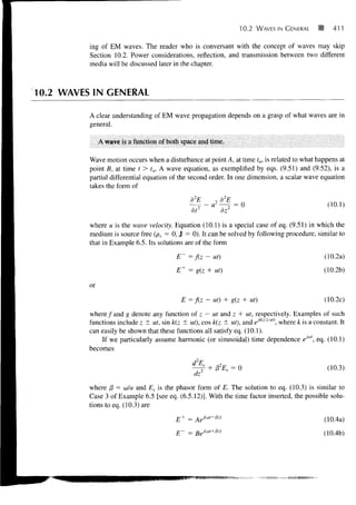 10.2   WAVES IN GENERAL        411

          ing of EM waves. The reader who is conversant with the concept of waves may skip
          Section 10.2. Power considerations, reflection, and transmission between two different
          media will be discussed later in the chapter.



10.2 WAVES IN GENERAL

          A clear understanding of EM wave propagation depends on a grasp of what waves are in
          general.

               A wave is a function of both space and time.

          Wave motion occurs when a disturbance at point A, at time to, is related to what happens at
          point B, at time t > t0. A wave equation, as exemplified by eqs. (9.51) and (9.52), is a
          partial differential equation of the second order. In one dimension, a scalar wave equation
          takes the form of
                                                d2E      2   d2E
                                                    r- - U     r- = 0                             (10.1)
                                                dt2          dz2
          where u is the wave velocity. Equation (10.1) is a special case of eq. (9.51) in which the
          medium is source free (pv, = 0, J = 0). It can be solved by following procedure, similar to
          that in Example 6.5. Its solutions are of the form

                                          E =f(z~ ut)                                            (10.2a)
                                          E+ = g(z + ut)                                         (10.2b)

          or
                                              E=f(z-     ut) + g(z + ut)                         (10.2c)

          where / and g denote any function of z — ut and z + ut, respectively. Examples of such
          functions include z ± ut, sin k(z ± ut), cos k(z ± ut), and eJk(-z±u' where k is a constant. It
          can easily be shown that these functions all satisfy eq. (10.1).
              If we particularly assume harmonic (or sinusoidal) time dependence eJ0", eq. (10.1)
          becomes

                                                 d2E,
                                                              S    = 0                            (10.3)


          where /3 = u/u and Es is the phasor form of E. The solution to eq. (10.3) is similar to
          Case 3 of Example 6.5 [see eq. (6.5.12)]. With the time factor inserted, the possible solu-
          tions to eq. (10.3) are
                                           +                                                     (10.4a)
                                          E     =
                                                                                                 (10.4b)
 