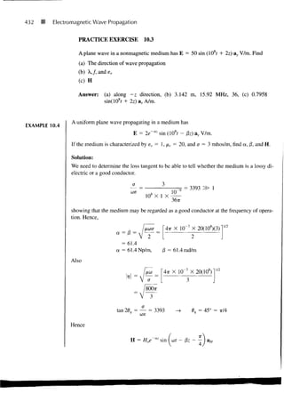 432   8   Electromagnetic Wave Propagation


                   PRACTICE EXERCISE             10.3

                   A plane wave in a nonmagnetic medium has E = 50 sin (10 t + 2z) ay V/m. Find
                    (a) The direction of wave propagation
                   (b) A,/, and sr
                    (c) H

                   Answer:    (a) along -z direction, (b) 3.142 m, 15.92 MHz, 36, (c) 0.7958
                              sin(108f + 2z) ax A/m.


                 A uniform plane wave propagating in a medium has
EXAMPLE 10.4
                                            E = 2e'az sin (108f - /3z) ay V/m.
                If the medium is characterized by er = 1, ir = 20, and a = 3 mhos/m, find a, /3, and H.

                 Solution:
                We need to determine the loss tangent to be able to tell whether the medium is a lossy di-
                electric or a good conductor.

                                            a
                                                               ro = 3393
                                           we                10
                                                 108 X 1 X
                                                             36TT

                showing that the medium may be regarded as a good conductor at the frequency of opera-
                tion. Hence,
                                                                                        1/2
                                                          4TT X 10~ 7 X 20(108)(3)
                                     a=   (3 =

                                       = 61.4
                                     a = 61.4 Np/m,      /3 = 61.4 rad/m

                Also
                                                                                  1/2
                                                         4TT X 10"' X 20(10 s )
                                                  a

                                                 8OO7T




                                     tan 20 = — = 3393                     = 45° =   TT/4


                Hence


                                           H = Hoe~az sin [ at - &z
 