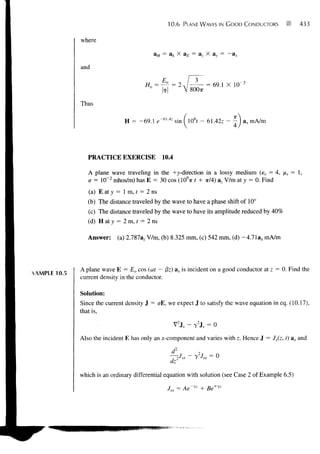 10.6       PLANE WAVES IN G O O D CONDUCTORS      433


             where

                                           aH = ak X aE = az X ay = -ax

             and




             Thus

                              H      -69.1 e" 61 ' 4z sin                 - 61.42z   J ax mA/m




                PRACTICE EXERCISE              10.4

                A plane wave traveling in the +)>-direction in a lossy medium (er = 4, xr = 1,
                cr = 10"2 mhos/m) has E = 30 cos (109?r t + x/4) az V/m at y = 0. Find
                (a) E at y = 1 m, / = 2 ns
                (b) The distance traveled by the wave to have a phase shift of 10°
                (c) The distance traveled by the wave to have its amplitude reduced by 40%
                (d) H at y = 2 m, t = 2 ns

                Answer:    (a) 2.787az V/m, (b) 8.325 mm, (c) 542 mm, (d) -4.71a, mA/m



             A plane wave E = Eo cos (u>t - j3z) ax is incident on a good conductor at z = 0. Find the
XAMPLE10.5
             current density in the conductor.

             Solution:
             Since the current density J =CTE,we expect J to satisfy the wave equation in eq. (10.17),
             that is,

                                                      V2JS -      T
                                                                      2
                                                                          JS = 0

             Also the incident E has only an x-component and varies with z. Hence J = Jx(z, t) ax and

                                                   l_       5X
                                                                 _ 2       sx
                                                    , 2           ^
                                                   UZ


             which is an ordinary differential equation with solution (see Case 2 of Example 6.5)

                                                 7 = Ae~yz + Be+yz
 