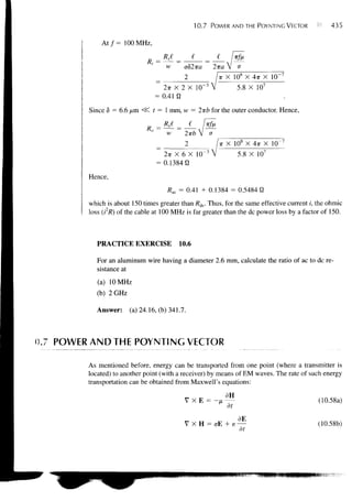 10.7    POWER AND THE POYNTING VECTOR          435

             A t / = 100 MHz,
                                    Rsl _   I
                                     w    o82ira         2-KO. V o
                                            2              TT   X 10 s X 4?r X 10"
                                    2-KX 2 X 10" 3                   5.8 X 107
                                 = 0.41 fl

         Since 6 = 6.6 /xm <$C t = 1 mm, H1 = 2TT£ for the outer conductor. Hence,


                                     w      2-Kb V a
                                                           T X
                                                            T        10s X   4TT X
                                                    -3
                                    2TT X 6 X 10                      5.8 X 107
                                  = 0.1384 fi
         Hence,
                                      Rac = 0.41 + 0.1384 = 0.5484 U
         which is about 150 times greater than Rdc. Thus, for the same effective current i, the ohmic
         loss (i2R) of the cable at 100 MHz is far greater than the dc power loss by a factor of 150.



            PRACTICE EXERCISE             10.6

            For an aluminum wire having a diameter 2.6 mm, calculate the ratio of ac to dc re-
            sistance at
            (a) 10 MHz
            (b) 2 GHz

           Answer:      (a) 24.16, (b) 341.7.



0.7 POWER AND THE POYNTING VECTOR

         As mentioned before, energy can be transported from one point (where a transmitter is
         located) to another point (with a receiver) by means of EM waves. The rate of such energy
         transportation can be obtained from Maxwell's equations:

                                            VXE =         -J                                (10.58a)
                                                                dt
                                                                     dE
                                                                     —                      (10.58b)
                                                                      dt
 