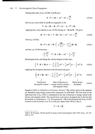 436   (ft   Electromagnetic Wave Propagation

                      Dotting both sides of eq. (10.58b) with E gives

                                                    E - ( V X H) = oE2 + E - e        —                          (10.59)
                                                                                      ef

                      But for any vector fields A and B (see Appendix A. 10)
                                               V • (A X B) = B • (V X A) - A • (V X B).
                      Applying this vector identity to eq. (10.59) (letting A = H and B = E) gives
                                          H • (V X E) + V • (H X E) = oEz + E • e
                                                                                dE                               (10.60)
                                                                                 dt

                  From eq. (10.58a),

                                                                                                                 (10.61)

                  and thus eq. (10.60) becomes
                                               _tdF?                                       dE2
                                                 2 dt                                      at

                  Rearranging terms and taking the volume integral of both sides,

                                     V • (E X H) dv =                                       —      oE dv         (10.62)
                                                            dt
                  Applying the divergence theorem to the left-hand side gives

                                     (E X H) • dS =                - EE2 + - fiH2 dv - I oE2 dv                 (10.63)
                                                           dt

                                          -v                           ss                         -v
                                     Total power        Rate of decrease in      Ohmic power
                                                                                                                (10.64)
                                 leaving the volume = energy stored in electric — dissipated
                                                        and magnetic fields
                  Equation (10.63) is referred to as Poynting's theorem.4 The various terms in the equation
                  are identified using energy-conservation arguments for EM fields. The first term on the
                  right-hand side of eq. (10.63) is interpreted as the rate of decrease in energy stored in the
                  electric and magnetic fields. The second term is the power dissipated due to the fact that
                  the medium is conducting (a # 0). The quantity E X H on the left-hand side of eq. (10.63)
                  is known as the Poynting vector SP in watts per square meter (W/m2); that is,

                                                                2P = E X H                                      (10.65)


                  4
                  After J. H. Poynting, "On the transfer of energy in the electromagnetic field," Phil. Trans., vol. 174,
                  1883, p. 343.
 