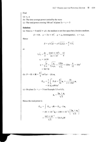10.7    POWER AND THE POYNTING VECTOR          ^   439


Find

(a) er, r;
(b) The time-average power carried by the wave
(c) The total power crossing 100 cm 2 of plane 2x + y = 5

Solution:

(a) Since a — 0 and (3 ¥= co/c, the medium is not free space but a lossless medium.

             (3 = 0.8, co = 27r X 10 7 , fx = [io (nonmagnetic),             e = eoer

Hence

                                = co V lie = co V iioeosr = — V e r


or
                              13c _ 0.8(3 X 108) _ 12
                       r
                           " co ~     2TT    X 107          IT

                    sr = 14.59

                                                     UOir
                                8
                                                             = 120. • f2 = 10. 2
                           = 98.7 0

                 = -       sin2(cor - /3x)


                                                =M           =         ^
                                 I             2TJ               2 X IOTT2
                               = 81 a x mW/m 2

(c) On plane 2x + y = 5 (see Example 3.5 or 8.5),

                                                 2a, + a,,
                                                      V5
Hence the total power is


                   P a v, =

                                                                      2ax
                           = (81 X 1 0 " X ) • (100 X 1(
                                                                        V5
                               162 X 10~5
                                       - = 724.5 /tW
 