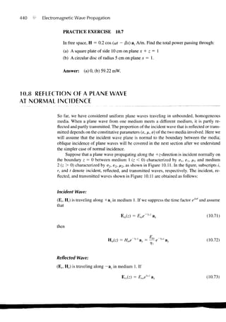 440   •   Electromagnetic Wave Propagation


                   PRACTICE EXERCISE              10.7

                   In free space, H = 0.2 cos (uit — /3x) az A/m. Find the total power passing through:
                   (a) A square plate of side 10 cm on plane x + z = 1
                   (b) A circular disc of radius 5 cm on plane x = 1.

                   Answer:     (a) 0, (b) 59.22 mW.




10.8 REFLECTION OF A PLANE WAVE
AT NORMAL INCIDENCE

                So far, we have considered uniform plane waves traveling in unbounded, homogeneous
                media. When a plane wave from one medium meets a different medium, it is partly re-
                flected and partly transmitted. The proportion of the incident wave that is reflected or trans-
                mitted depends on the constitutive parameters (e, ju, a) of the two media involved. Here we
                will assume that the incident wave plane is normal to the boundary between the media;
                oblique incidence of plane waves will be covered in the next section after we understand
                the simpler case of normal incidence.
                     Suppose that a plane wave propagating along the +z-direction is incident normally on
                the boundary z = 0 between medium 1 (z < 0) characterized by er,, eu fix and medium
                2 (z > 0) characterized by a2, e2, /*2> a s shown in Figure 10.11. In the figure, subscripts /,
                r, and t denote incident, reflected, and transmitted waves, respectively. The incident, re-
                flected, and transmitted waves shown in Figure 10.11 are obtained as follows:


                Incident Wave:
                (E,, H,) is traveling along +a z in medium 1. If we suppress the time factor eJo" and assume
                that

                                                      Els(z) = Eioe-y'z a x                            (10.71)

                then

                                             H,,(z) = Hioe-"z a, = ^ e~™ av                            (10.72)


                Reflected Wave:
                (En Hr) is traveling along -&z in medium 1. If

                                                      Era(z) = Eryz     ax                             (10.73)
 