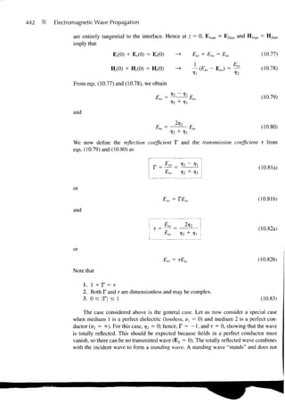 442   is   Electromagnetic Wave Propagation

                  are entirely tangential to the interface. Hence at z = 0, E ltan = E2tan and H, tan = H2tan
                  imply that
                                    E,(0) + Er(0) = E,(0)                   Eio + Ero = Eto          (10.77)

                                   H,(0) + Hr(0) = H,(0)                    - (Elo - Ero) = —        (10.78)

                  From eqs. (10.77) and (10.78), we obtain

                                                      Em =                                           (10.79)

                  and

                                                      Eu, =               E                          (10.80)
                                                               12         '-'lO


                  We now define the reflection coefficient T and the transmission coefficient T from
                  eqs. (10.79) and (10.80) as


                                                                                                    (10.81a)
                                                                          + li


                  or
                                                           F      = VF                              (10.81b)

                  and


                                                     T =                                            (10.82a)
                                                            Eio


                  or
                                                           F      = rF-                             (10.82b)

                  Note that

                        1. 1 + T = T
                        2. Both F and r are dimensionless and may be complex.
                        3. o s jr| < l                                                               (10.83)

                      The case considered above is the general case. Let us now consider a special case
                 when medium 1 is a perfect dielectric (lossless, O = 0) and medium 2 is a perfect con-
                 ductor (a2 — cc). For this case, r/2 = 0; hence, T = -1, and T = 0, showing that the wave
                 is totally reflected. This should be expected because fields in a perfect conductor must
                 vanish, so there can be no transmitted wave (E2 = 0). The totally reflected wave combines
                 with the incident wave to form a standing wave. A standing wave "stands" and does not
 