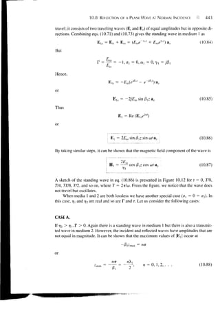 10.8    REFLECTION OF A PLANE WAVE AT NORMAL INCIDENCE               443

travel; it consists of two traveling waves (E, and Er) of equal amplitudes but in opposite di-
rections. Combining eqs. (10.71) and (10.73) gives the standing wave in medium 1 as
                                                         yz
                           Els = E,,. + E r a = (Eioe     ' + Eroey'z) a x            (10.84)
But




Hence,
                                 E , , = -Eio(ei0'z    - e--^z) a x

or
                                                                                      (10.85)

Thus
                                         E, = Re       (E]seM)

or

                                   E{ = 2Eio sin (3^ sin ut ax                        (10.86)

By taking similar steps, it can be shown that the magnetic field component of the wave is

                                          2Eio
                                  Hi =           cos p,z cos u>t a v                  (10.87)


A sketch of the standing wave in eq. (10.86) is presented in Figure 10.12 for t = 0, 778,
774, 3778, 772, and so on, where T = 2TT/W. From the figure, we notice that the wave does
not travel but oscillates.
     When media 1 and 2 are both lossless we have another special case (a{ = 0 = a2). In
this case, ^ and rj2 a r e r e a l a n d so are F and T. Let us consider the following cases:


CASE A.
If r/2 > Jji, F > 0. Again there is a standing wave in medium 1 but there is also a transmit-
ted wave in medium 2. However, the incident and reflected waves have amplitudes that are
not equal in magnitude. It can be shown that the maximum values of |EX j occur at

                                             ^l^-inax = WE

or
                                   mr
                                                         n = 0, 1, 2, . . .           (10.:
                                                 2 '
 