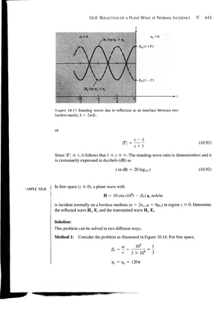10.8   REFLECTION OF A PLANE WAVE AT NORMAL INCIDENCE           445



                           o, --0                                      a, =0




              Hgure 10.13 Standing waves due to reflection at an interface between two
             lossless media; X = 2ir/f3i.


             or
                                                              s- 1
                                                                                                (10.91)
                                                              s+1

             Since |F| :£ 1, it follows that 1 < s < °°. The standing-wave ratio is dimensionless and it
             is customarily expressed in decibels (dB) as

                                                  s indB = 201og10if                            (10.92)


             In free space (z ^ 0), a plane wave with
MPLE 10.8
                                            H = 10 cos (108f - 0z) ax mA/m

             is incident normally on a lossless medium (e = 2eo, p = 8jiio) in region z > 0. Determine
             the reflected wave H n Er and the transmitted wave Hr, Er.

             Solution:
             This problem can be solved in two different ways.
             Method 1: Consider the problem as illustrated in Figure 10.14. For free space,

                                                               10s
                                                      c      3 X 108

                                                   = 7?o =   1207T
 