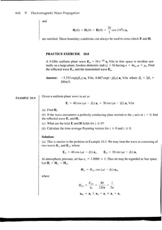 448      Electromagnetic Wave Propagation

                and

                                                                     20          o
                                         H,<0) + Hr(0) = H,(0) = — cos (108r) ax

                are satisfied. These boundary conditions can always be used to cross-check E and H.



                  PRACTICE EXERCISE             10.8

                  A 5-GHz uniform plane wave Efa = 10 e~jl3z ax V/m in free space is incident nor-
                  mally on a large plane, lossless dielectric slab (z > 0) having s = 4e0, /u. = /x0. Find
                  the reflected wave E rJ and the transmitted wave Ets.

                  Answer:     -3.333 expO'&z) ax V/m, 6.667 exp(-jP2z) a* V/m where p2 = Wi =
                              200TT/3.




                Given a uniform plane wave in air as
EXAMPLE 10.9
                                  E, = 40 cos (at - Pz) ax + 30 sin (wt - /?z) a}, V/m

               (a) FindH,.
               (b) If the wave encounters a perfectly conducting plate normal to the z axis at z = 0, find
               the reflected wave E r and Hr.
               (c) What are the total E and H fields for z < 0?
               (d) Calculate the time-average Poynting vectors for z < 0 and z > 0.

               Solution:
               (a) This is similar to the problem in Example 10.3. We may treat the wave as consisting of
               two waves E n and E,2, where

                               E n = 40 cos (wf - Pz) ax,          E;2 = 30 sin (wt - /3z) ay

               At atmospheric pressure, air has er = 1.0006 = 1. Thus air may be regarded as free space.
               Let H, = H n + H,-2.

                                              H n = HiUl cos (ait - &z) a Hl

               where

                                                  =   Eil0    40
                                                             120TT     3TT

                                              a//, = a t X a £ = a, X a x = ay
 