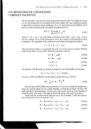 10.9   REFLECTION OF A PLANE WAVE AT OBLIQUE INCIDENCE             451


 10.9 REFLECTION OF A PLANE WAVE
T OBLIQUE INCIDENCE

          We now consider a more general situation than that in Section 10.8. To simplify the analy-
          sis, we will assume that we are dealing with lossless media. (We may extend our analysis
          to that of lossy media by merely replacing e by sc.) It can be shown (see Problems 10.14
          and 10.15) that a uniform plane wave takes the general form of

                                          E(r, t) = E o cos(k • r - cof)
                                                                                              (10.93)
                                                  = Re [EoeKkr-wt)]
          where r = xax + yay + zaz is the radius or position vector and k = kxax + kyay + kzaz is
          the wave number vector or the propagation vector; k is always in the direction of wave
          propagation. The magnitude of k is related to a according to the dispersion relation
                                                         >

                                           k2 = k2x    k,   k] =                             (10.94)

          Thus, for lossless media, k is essentially the same as (3 in the previous sections. With the
          general form of E as in eq. (10.93), Maxwell's equations reduce to

                                                 k XE =                                     (10.95a)

                                                 k XH = -                                   (10.95b)

                                                  k H = 0                                    (10.95c)
                                                  k-E = 0                                   (10.95d)

          showing that (i) E, H, and k are mutually orthogonal, and (ii) E and H lie on the plane

                                      k • r = kjc + kyy + kzz = constant

          From eq. (10.95a), the H field corresponding to the E field in eq. (10.93) is

                                                                                              (10.96)
                                                                    77

               Having expressed E and H in the general form, we can now consider the oblique inci-
          dence of a uniform plane wave at a plane boundary as illustrated in Figure 10.15(a). The
          plane denned by the propagation vector k and a unit normal vector an to the boundary is
          called the plane of incidence. The angle 0, between k and an is the angle of incidence.
               Again, both the incident and the reflected waves are in medium 1 while the transmit-
          ted (or refracted wave) is in medium 2. Let

                                     E,- = Eio cos (kixx + kiyy + kizz - us-t)              (10.97a)

                                     E r = E ro cos (krxx + kny + krzz - cV)                (10.97b)

                                     E, = E ro cos (ktxx + ktyy + ktzz - u,t)               (10.97c)
 