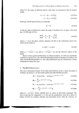 10.9   REFLECTION OF A PLANE WAVE AT OBLIQUE INCIDENCE                         453


where 8r is the angle of reflection and 6, is the angle of transmission. But for lossless
media,

                                   kt = kr = /3, = co                                        (10.101a)
                                                                                             (10.101b)

From eqs. (10.99) and (10.101a), it is clear that

                                                                                              (10.102)

so that the angle of reflection 8r equals the angle of incidence 0, as in optics. Also from
eqs. (10.100) and (10.101),

                                                                                              (10.103)
                                  sin 8i           k,        Hi

where u = ai/k is the phase velocity. Equation (10.103) is the well-known Snell's law,
which can be written as

                                       nx sin 0, = n 2 sin 0,                                 (10.104)


where nx = cne     = c u an
                         ^  d "2 = c v ine2 = C^U2 &?£ t n e refractive indices of the
media.
    Based on these general preliminaries on oblique incidence, we will now specifically
consider two special cases: one with the E field perpendicular to the plane of incidence, the
other with the E field parallel to it. Any other polarization may be considered as a linear
combination of these two cases.



A. Parallel Polarization
This case is illustrated in Figure 10.16 where the E field lies in the xz-plane, the plane of
incidence. In medium 1, we have both incident and reflected fields given by
                     Efa = £,o(cos 0,- a, - sin 0,- az) «,-#.<* ™ «<+*«»«,)                  (10.105a)

                                            sin
                           —   i° ~-jPi(*         ^i+z cos 9,.)                              (10.105b)
                    H
                                                                             J0 (xsmf) cos
                     Ers = Ero(coserax             +               &meraz)e-   '     ^ ^     (10.106a)
                             p
                    H „ = - -^ro e -/flrfxsin
                              —                         0,-z cos 0.)
                                                                       a,,                   (10.106b)

where fil = co V ^is,. Notice carefully how we arrive at each field component. The
trick in deriving the components is to first get the polarization vector k as shown in
Figure 10.15(b) for incident, reflected, and transmitted waves. Once k is known, we
 