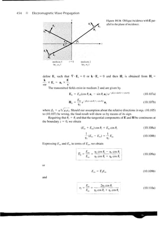454   Electromagnetic Wave Propagation

                                                                            Figure 10.16 Oblique incidence with E par-
                                                                            allel to the plane of incidence.




                     medium 1     z- 0         medium 2




            define E s such that V • E.v = 0 or k • E s = 0 and then H s is obtained from H s =
             k                E
            — X E , = a* X - .
                  The transmitted fields exist in medium 2 and are given by
                                  E, s = £ M (cos 0, a x - sin 0, a,) e->&usine,+Jcose,)                   (10.107a)

                                  H ( i = - ^ e ^ « x s m fl, + z cos 0,)
                                                                                                           (10.107b)

            where f32 = o V /u2e2. Should our assumption about the relative directions in eqs. (10.105)
                         >
            to (10.107) be wrong, the final result will show us by means of its sign.
                 Requiring that dr = dj and that the tangential components of E and H be continuous at
            the boundary z — 0, we obtain

                                               (Ei0 + Ero) cos 0,- = E,o cos 0t                            (10.108a)

                                                   — (£,„ - Em) = — Eto                                    (10.108b)

            Expressing Em and Eta in terms of Eio, we obtain


                                                 _ Ero. _ 11 COS 0, ~ •>?! COS 0,-
                                                                                                           (10.109a)
                                                    £,o       7j2 cos 0, + rjj cos 0 ;


            or
                                                                                                           (10.109b)

            and

                                                     £to _           2r;2 cos 0,
                                                                                                           (10.110a)
                                                     Eio      7]2 cos 0, + r | cos 0,
 