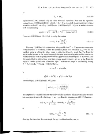 10.9   REFLECTION OF A PLANE WAVE AT OBLIQUE INCIDENCE               455


or
                                            E,o ~ TEia                           (10.110b)

Equations (10.109) and (10.110) are called Fresnel's equations. Note that the equations
reduce to eqs. (10.81) and (10.82) when 0,- = 0, = 0 as expected. Since 0,- and d, are related
according to Snell's law of eq. (10.103), eqs. (10.109) and (10.110) can be written in terms
of 9j by substituting

                      cos 0, = V l - sin2 6 r = V l - (w2/H,)2sin2 0,-
                                           >                                        (10.111)

From eqs. (10.109) and (10.110), it is easily shown that

                                                           fcos6t
                                              =    Til                              (10.112)
                                                      l!
                                                           Vcos 0,7
     From eq. (10.109a), it is evident that it is possible that T = 0 because the numerator
is the difference of two terms. Under this condition, there is no reflection (Em = 0) and the
incident angle at which this takes place is called the Brewster angle 0B||. The Brewster
angle is also known as the polarizing angle because an arbitrarily polarized incident wave
will be reflected with only the component of E perpendicular to the plane of incidence. The
Brewster effect is utilized in a laser tube where quartz windows are set at the Brewster
angle to control polarization of emitted light. The Brewster angle is obtained by setting
0, = dB when Tn = 0 in eq. (10.109), that is,



or
                            r,22(l - sin20r)                   - sin20B||)

Introducing eq. (10.103) or (10.104) gives


                                                                                    (10.113)


It is of practical value to consider the case when the dielectric media are not only lossless
but nonmagnetic as well—that is, fxx = JX2 = / v For this situation, eq. (10.113) becomes

                                        1
                       sin2 0B|| =                - > sin 0Rl, =



or

                                     tan 0B,, =   A    /— = —                       (10.114)

showing that there is a Brewster angle for any combination of 8! and e2.
 