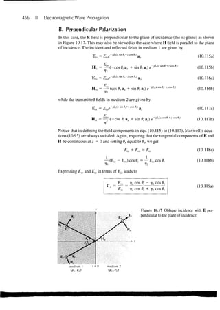 456   Electromagnetic Wave Propagation

             B. Perpendicular Polarization
             In this case, the E field is perpendicular to the plane of incidence (the xz-plane) as shown
             in Figure 10.17. This may also be viewed as the case where H field is parallel to the plane
             of incidence. The incident and reflected fields in medium 1 are given by
                                 p     — p       -j73iCtsin0j+zcose:) ,
                                                                            a,,                                  (10.115a)

                                H,-s = —- ( - c o s 6, ax + sin 0,- a,) e                                       (10.115b)

                                Hlrs   — tLrOt                              Ay                                   (10.116a)

                                Urs = —- (cos 6r ax + sin 6r az) e~jl                                           (10.116b)

             while the transmitted fields in medium 2 are given by
                                       _   p     -j/3 2 (x sin 9,+z cos 9,) c
                                E                                          'a v                                 (10.117a)
                                      E
                                H,s = ^flo (-cos 6, ax + sin 9, az)                                             (10.117b)
                                       V
            Notice that in defining the field components in eqs. (10.115) to (10.117), Maxwell's equa-
            tions (10.95) are always satisfied. Again, requiring that the tangential components of E and
            H be continuous at z = 0 and setting dr equal to 6h we get
                                                               p.   _i_ p         =   p                         (10.118a)

                                           — (E,o - Ero) cos dj = — Elo cos Bt                                  (10.118b)

            Expressing Ero and Et0 in terms of Eio leads to

                                                        tLro        V2 cos 6     j COS
                                                                                                                (10.119a)
                                                        Eio         V2 cos 6, + r! COS
                                                                            -



                                                                                Figure 10.17 Oblique incidence with E per-
                                                                                pendicular to the plane of incidence.




              E,-
 