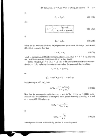 10.9   REFLECTION OF A PLANE WAVE AT OBLIQUE INCIDENCE              457


or

                                             ro      ^ J_     io                   (10.119b)

and


                                                                                   (10.120a)
                                     Eio       ri2 cos 6,• + vl cos 9,


or

                                             Eto -                                 (10.120b)

which are the Fresnel's equations for perpendicular polarization. From eqs. (10.119) and
(10.120), it is easy to show that

                                           1 + r ± = TL                             (10.121)

which is similar to eq. (10.83) for normal incidence. Also, when 9/ = 9, = 0, eqs. (10.119)
and (10.120) become eqs. (10.81) and (10.82) as they should.
    For no reflection, TL = 0 (or Er = 0). This is the same as the case of total transmis-
sion (TX = 1). By replacing 0, with the corresponding Brewster angle 9B±, we obtain

                                     t2 cos 9B± = ry,cos 9,

or
                                                                     - sin20()

Incorporating eq. (10.104) yields

                                                            AM 6 2
                                   sin2 9Bx =                                       (10.122)


Note that for nonmagnetic media (ft, = A*2 = AO, sin2 0B± ""* °° i n eq- (10.122), so 9BL
does not exist because the sine of an angle is never greater than unity. Also if /x, + JX2 and
6] = e2, eq. (10.122) reduces to


                                     sin 1


or

                                                                                    (10.123)

Although this situation is theoretically possible, it is rare in practice.
 