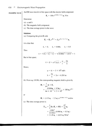 458      Electromagnetic Wave Propagation

                An EM wave travels in free space with the electric field component
EXAMPLE 10.10
                                              E , = 100e-' <0 - 866v+a5j) a x V/m
                Determine
                (a) co and X
                (b) The magnetic field component
                (c) The time average power in the wave

                Solution:
                (a) Comparing the given E with
                                            E = E eikT           = E eJ{k'x+k<y+k'z)     a


                it is clear that
                                          kx = 0,         ky = 0.866,             kz = 0.5
                Thus
                                     k= Vk2x + ky + k = V(0.866) 2 + (0.5)2 = 1
                But in free space,
                                                         /       co 2TT
                                              k = 13 = coV/i020 = — = —
                                                                            C        A
                Hence,
                                                    co = kc = 3 X 10*rad/s

                                                    X = — = 2TT = 6.283 m
                                                        k
                (b) From eq. (10.96), the corresponding magnetic field is given by

                                       Hs = — k X E.
                                             ^iCO


                                                    (0.866ay + 0.5az)
                                                                                X 100a r e j k r
                                                           7               8
                                          ~ 4x X 10" X 3 X 10

                or
                                       H, = (1.33 av - 2.3 a,) em*66v+(l5z>              mA/m
                (c) The time average power is



                                                       (100)2
                                                                  (0.866 av + 0.5 a,)
                                                      2(120TT)
                                                    = 11.49av + 6.631 a,W/m 2
 