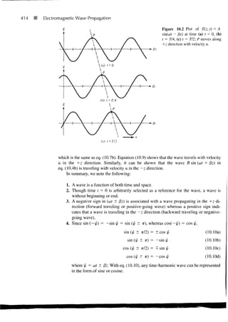 414   Electromagnetic Wave Propagation

                                                                         Figure 10.2 Plot of E(z, t) = A
                                                                         sin(cot - /3z) at time (a) t = 0, (b)
                                                                         t = T/4, (c) t = 772; P moves along
                                                                         +z direction with velocity u.




                                     (c) t = Tj2



             which is the same as eq. (10.7b). Equation (10.9) shows that the wave travels with velocity
             u in the +z direction. Similarly, it can be shown that the wave B sin (cof + (5z) in
             eq. (10.4b) is traveling with velocity u in the — z direction.
                  In summary, we note the following:

                 1. A wave is a function of both time and space.
                 2. Though time / = 0 is arbitrarily selected as a reference for the wave, a wave is
                    without beginning or end.
                 3. A negative sign in (u>t ± /3z) is associated with a wave propagating in the +z di-
                    rection (forward traveling or positive-going wave) whereas a positive sign indi-
                    cates that a wave is traveling in the —z direction (backward traveling or negative-
                    going wave).
                 4. Since sin (~p) = -sin ^ = sin (j/ ± ir), whereas cos(-i/<) = cos p,
                                                   sin (j/ ± itl2) = ± cos [/                     (10.10a)
                                                     sin (p ± ir) = —sin j/                      (10.10b)
                                                   cos (p ± if12) = + sin p                       (10.10c)
                                                    cos (j/ ± IT) = —cos f/                      (lO.lOd)
                    where p = u>t ± ffz- With eq. (10.10), any time-harmonic wave can be represented
                    in the form of sine or cosine.
 