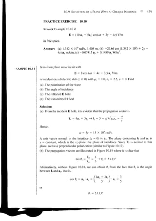 10.9     REFLECTION OF A PLANE WAVE AT OBLIQUE INCIDENCE         459


                    PRACTICE EXERCISE                 10.10

                    Rework Example 10.10 if
                                            £ = (10           5a2) cos(cof + 2y - Az) V/m
                    in free space.

                    Answer:     (a) 1.342 X 109 rad/s, 1.405 m, (b) -29.66 cos (1.342 X 109f +      2y-
                                Az) ax mA/m, (c) -0.07415 ay + 0.1489 a, W/m2.



               A uniform plane wave in air with
XAMPLE 10.11
                                                E = 8 cos (at - Ax - 3z) av V/m
               is incident on a dielectric slab (z ^ 0) with fxr = 1.0, er = 2.5, a = 0. Find
               (a) The polarization of the wave
               (b) The angle of incidence
               (c) The reflected E field
               (d) The transmitted H field

               Solution:
               (a) From the incident E field, it is evident that the propagation vector is

                                            k, = 4a, + 3a_, -»£,- = 5 = coV/u,0e0 =

               Hence,
                                                       = 5c = 15 X 108 rad/s.
               A unit vector normal to the interface (z = 0) is az. The plane containing k and a- is
               y = constant, which is the jcz-plane, the plane of incidence. Since E, is normal to this
               plane, we have perpendicular polarization (similar to Figure 10.17).
               (b) The propagation vectors are illustrated in Figure 10.18 where it is clear that

                                                 tan0,- = — = -->0,- = 53.13°
                                                              kiz   3

               Alternatively, without Figure 10.18, we can obtain 0, from the fact that 0, is the angle
               between k and an, that is,

                                                                              3a,
                                            cos 0,- = ak • an =

               or
                                                               0,- = 53.13°
 