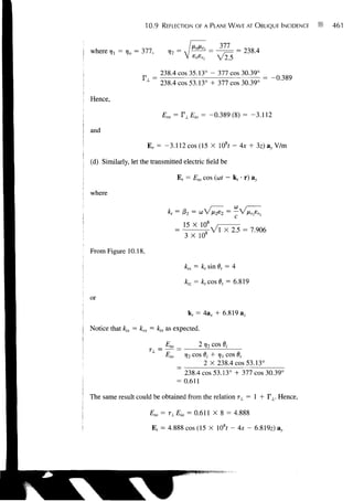 10.9    REFLECTION OF A PLANE WAVE AT OBLIQUE INCIDENCE       461


                                                       377
where rjl = rjo = 377,         n]2 =                             = 238.4


                            238.4 cos 35.13° - 377 cos 30.39°
                     1
                          ~~ 238.4 cos 53.13° + 377 cos 30.39° ~

Hence,

                             Em = T±Eio = -0.389(8) = -3.112

and

                     E, = -3.112 cos (15 X 108f - Ax + 3z)a y V/m

(d) Similarly, let the transmitted electric field be

                                    E, = Eto cos (ut - k, • r) ay

where
                                                             W
                                                                 1
                               k, = j32 = w V
                                                             c
                                    _ 15 X 10 8
                                       3 X 108

From Figure 10.18,

                                       ktx = k, sin 6, = 4

                                       kR = ktcos6, = 6.819

or
                                        k, = 4ax + 6.819 az

Notice that kix = krx = ktx as expected.

                            _Ew__            2 7]2 COS dj
                              Eio      i)2 c o s dj + 7)] c o s 6,
                                             2 X 238.4 cos 53.13°
                                    ~ 238.4 cos 53.13° + 377 cos 30.39°
                                    = 0.611

The same result could be obtained from the relation T±=  + I  . Hence,

                         Eto = TLEio = 0.611 X 8 = 4.888

                         Ef = 4.888 cos (15 X 108r -Ax-               6.819z) ay
 