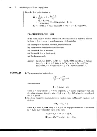 462   Electromagnetic Wave Propagation

             From E,, H, is easily obtained as




                             7.906(238.4)           a, cos («r - k • r)
                       H( = (-17.69 ax + 10.37 az) cos (15 X (ft -Ax-          6.819z) mA/m.



               PRACTICE EXERCISE              10.11

               If the plane wave of Practice Exercise 10.10 is incident on a dielectric medium
               having a = 0, e — 4eo, /x = /to and occupying z ^ 0 , calculate
                (a) The angles of incidence, reflection, and transmission
               (b) The reflection and transmission coefficients
               (c) The total E field in free space
               (d) The total E field in the dielectric
               (e) The Brewster angle.

               Answer:     (a) 26.56°, 26.56°, 12.92°, (b) -0.295, 0.647, (c) (10 ay + 5az) cos
                           (at + 2y - 4z) + (-2.946a, + 1.473az) cos (cat + 2y + 4z) V/m,
                           (d) (7.055a, + 1.618az) cos (wf + 2y - 8.718z) V/m, (e) 63.43°.


 SUMMARY     1. The wave equation is of the form
                                                                2
                                                              2d <P
                                                           - u —T = 0
                                                   dt2           dz
               with the solution
                                                  4> = A sin (wf - /3z)
               where u = wave velocity, A = wave amplitude, co = angular frequency (=2TT/), and
               )3 = phase constant. Also, (3 = OJ/M = 2TT/X or M = fk = X/r, where X = wavelength
               and T = period.
            2. In a lossy, charge-free medium, the wave equation based on Maxwell's equations is of
               the form
                                                   V2AS - 7 2 A, = 0
               where As is either E s or H s and y = a + jf3 is the propagation constant. If we assume
               Es = Exs(z) &x, we obtain EM waves of the form

                                        E(z, t) = Eoe'az    cos (cof - Pz) ax
                                       H(z, r) = Hoe~az cos (wt - 0z - 0,) a v
 