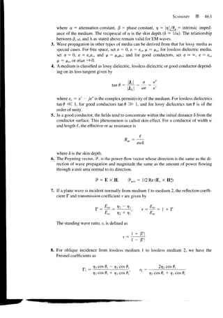 SUMMARY         463

   where a = attenuation constant, j3 = phase constant, 7 = |r/|/fln = intrinsic imped-
                                                              7
   ance of the medium. The reciprocal of a is the skin depth (5 = I/a). The relationship
   between /3, w, and X as stated above remain valid for EM waves.
3. Wave propagation in other types of media can be derived from that for lossy media as
   special cases. For free space, set a = 0, e = sQ, fi = /xo; for lossless dielectric media,
   set a = 0, e = e o s r , and n = jxofxr and for good conductors, set a — °°, e = ea,
   H = fio, or a/we — 0.
                       >
4. A medium is classified as lossy dielectric, lossless dielectric or good conductor depend-
   ing on its loss tangent given by

                                               Js      a
                                    tan 6 =
                                              h,     coe


   where ec = e' - je" is the complex permittivity of the medium. For lossless dielectrics
   tan0 ^C 1, for good conductors tan d ^J> 1, and for lossy dielectrics tan 6 is of the
   order of unity.
5. In a good conductor, the fields tend to concentrate within the initial distance 6 from the
   conductor surface. This phenomenon is called skin effect. For a conductor of width w
   and length i, the effective or ac resistance is


                                                    awd

   where < is the skin depth.
           5
6. The Poynting vector, 9 is the power-flow vector whose direction is the same as the di-
   rection of wave propagation and magnitude the same as the amount of power flowing
   through a unit area normal to its direction.

                         f = EXH,              9>ave = 1/2 Re (E, X H*)

7. If a plane wave is incident normally from medium 1 to medium 2, the reflection coeffi-
   cient F and transmission coefficient T are given by

                                      12                   = i^= 1 +    r
                              Eio     V2 + V

   The standing wave ratio, s, is defined as


                                           s=

8. For oblique incidence from lossless medium 1 to lossless medium 2, we have the
   Fresnel coefficients as

                        rj2cos 6, - r] | cos 0,                 2?j2 cos 6j
                        r/2 cos 6, + rjt cos 0/      II = 1)2 COS d + Tfj] COS dj
                                                                    t
 
