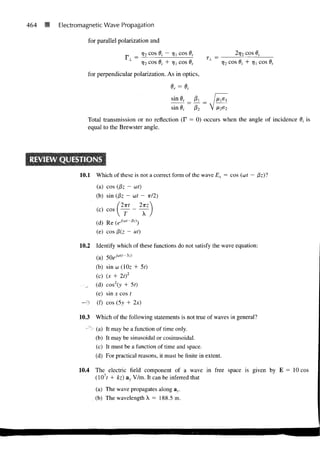 464   M   Electromagnetic Wave Propagation

                     for parallel polarization and
                                                r)2 COS 6/ — 7)i COS 8t                     2ry 2 COS Oj
                                                                               T±_ =
                                                i)2 cos 6i + r)i cos 6,                rj2 cos 6i + rjj cos

                    for perpendicular polarization. As in optics,



                                                             sin i
                                                             sin 0,       02
                    Total transmission or no reflection (F = 0) occurs when the angle of incidence 0, is
                    equal to the Brewster angle.




                 10.1    Which of these is not a correct form of the wave Ex = cos (ut —

                         (a) cos (Pz ~ ut)
                         (b) sin (Pz - ut -          TT/2)

                                 (2-Kt        2TT:
                         (c) cos I —            —
                                  1            A
                         (d) Re (e-/(w'"/3z))
                         (e) cos 0(z ~ ut)
                 10.2    Identify which of these functions do not satisfy the wave equation:

                         (a) 50e M '~ 3 z )
                         (b) sinw(10z + 5t)
                         (c) (x + 2tf
                  • _,   (d) cos2(>> + 50
                         (e) sin x cos t
                 —>      (f) cos (5y + 2x)

                10.3     Which of the following statements is not true of waves in general?

                   -~"> (a) It may be a function of time only.
                         (b) It may be sinusoidal or cosinusoidal.
                         (c) It must be a function of time and space.
                         (d) For practical reasons, it must be finite in extent.

                10.4     The electric field component of a wave in free space is given by E = 10 cos
                         (107f + kz) av, V/m. It can be inferred that

                         (a) The wave propagates along av.
                         (b) The wavelength X = 188.5 m.
 