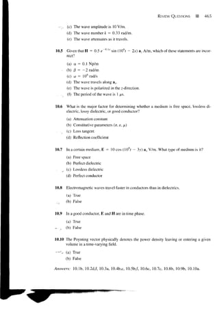 REVIEW QUESTIONS       '%    465


         (c) The wave amplitude is 10 V/m.
         (d) The wave number k = 0.33 rad/m.
         (e) The wave attenuates as it travels.


10.5     Given that H = 0.5 e         sin (106? - 2x) a, A/m, which of these statements are incor-
         rect?

         (a) a = 0.1 Np/m
     -   (b) 0 = - 2 rad/m
         (c) co = 10 6 rad/s
         (d) The wave travels along ax.
         (e) The wave is polarized in the z-direction.
     .    (f) The period of the wave is 1 /ts.


10.6     What is the major factor for determining whether a medium is free space, lossless di-
         electric, lossy dielectric, or good conductor?

         (a) Attenuation constant
         (b) Constitutive parameters (a, e, f£)
         (c) Loss tangent
         (d) Reflection coefficient


10.7     In a certain medium, E = 10 cos (108r — 3y) a x V/m. What type of medium is it?
         (a) Free space
         (b) Perfect dielectric
         (c) Lossless dielectric
         (d) Perfect conductor


10.8     Electromagnetic waves travel faster in conductors than in dielectrics.
         (a) True
         (b) False


10.9     In a good conductor, E and H are in time phase.

         (a) True
—y       (b) False

10.10 The Poynting vector physically denotes the power density leaving or entering a given
      volume in a time-varying field.

— ^ (a) True
         (b) False

Answers:     10.1b, 10.2d,f, 10.3a, 10.4b,c, 10.5b,f, 10.6c, 10.7c, 10.8b, 10.9b, 10.10a.
 