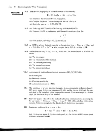 466     Electromagnetic Wave Propagation

               10.1   An EM wave propagating in a certain medium is described by
  PROBLEMS
                                                E = 25 sin (2TT X 106f ™ 6x) a, V/m

                      (a) Determine the direction of wave propagation.
                      (b) Compute the period T, the wavelength X, and the velocity u.
                      (c) Sketch the wave at t = 0, 778, 774, 772.

               10.2   (a) Derive eqs. (10.23) and (10.24) from eqs. (10.18) and (10.20).
                      (b) Using eq. (10.29) in conjunction with Maxwell's equations, show that

                                                                  V =
                                                                         y
                      (c) From part (b), derive eqs. (10.32) and (10.33).

               10.3   At 50 MHz, a lossy dielectric material is characterized by e = 3.6e 0 , p = 2.1/to, and
                      a = 0.08 S/m. If E, = 6e~yx az V/m, compute: (a) y, (b) X, (c) u, (d) r/, (e) H,.

               10.4   A lossy material has /x = 5fio, e = 2e o . If at 5 MHz, the phase constant is 10 rad/m, cal-
                      culate

                      (a) The loss tangent
                      (b) The conductivity of the material
                      (c) The complex permittivity
                      (d) The attenuation constant
                      (e) The intrinsic impedance

             *10.5    A nonmagnetic medium has an intrinsic impedance 240 /30° 0. Find its

                      (a) Loss tangent
                      (b) Dielectric constant
                      (c) Complex permittivity
                      (d) Attenuation constant at 1 MHz

              10.6    The amplitude of a wave traveling through a lossy nonmagnetic medium reduces by
                      18% every meter. If the wave operates at 10 MHz and the electric field leads the mag-
                      netic field by 24°, calculate: (a) the propagation constant, (b) the wavelength, (c) the skin
                      depth, (d) the conductivity of the medium.

              10.7    Sea water plays a vital role in the study of submarine communications. Assuming that
                      for sea water, a = 4 S/m, sr = 80, xr = 1, and / = 100 MHz, calculate: (a) the phase
                      velocity, (b) the wavelength, (c) the skin depth, (d) the intrinsic impedance.

              10.8    In a certain medium with /x = /xo, e = 4e 0 ,

                                             H = 2e~0Ay    sin (ir X 108/ - fiy) ax A/m

                      find: (a) the wave period T, (b) the wavelength X, (c) the electric field E, (d) the phase
                      difference between E and H.
 