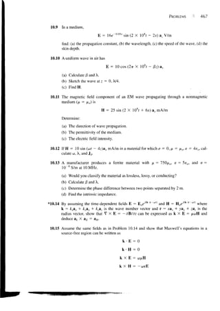 PROBLEMS            467


 10.9   In a medium,

                               E = 16e" 0 0 5 x sin (2 X 10st - 2x) az V/m

        find: (a) the propagation constant, (b) the wavelength, (c) the speed of the wave, (d) the
        skin depth.

 10.10 A uniform wave in air has

                                     E = 10COS(2TT X 10 6 f-    0z)av

        (a) Calculate /3 and X.
        (b) Sketch the wave at z = 0, A/4.
        (c) FindH.

 10.11 The magnetic field component of an EM wave propagating through a nonmagnetic
       medium (p, = /xo) is

                                   H = 25 sin (2 X 108? + 6x) ay mA/m

        Determine:

        (a) The direction of wave propagation.
        (b) The permittivity of the medium.
        (c) The electric field intensity.

 10.12 If H = 10 sin (oof — 4z)ax mA/m in a material for which a = 0, ix = /xo, e = 4e o , cal-
       culate u, X, and Jd.

 10.13 A manufacturer produces a ferrite material with JX = 750/xo, e = 5e o , and a =
       l(T6S/matl0MHz.

        (a) Would you classify the material as lossless, lossy, or conducting?
        (b) Calculate j3 and X.
        (c) Determine the phase difference between two points separated by 2 m.
        (d) Find the intrinsic impedance.

*10.14 By assuming the time-dependent fields E = E o e i ( k r " " ( ) and H = Hoe-/(k'r~*") where
       k = kxax + ky&y + k-az is the wave number vector and r = xax + ya^ + zaz is the
       radius vector, show that V X E = — dB/df can be expressed as k X E = /^wH and
        deduce ak X aE =     aH.

 10.15 Assume the same fields as in Problem 10.14 and show that Maxwell's equations in a
       source-free region can be written as

                                              k-E = 0

                                              k   H = 0

                                             k X E = wftH

                                            k X H = -coeE
 