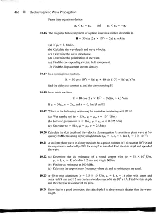 468   Electromagnetic Wave Propagation

                    From these equations deduce

                                           &k X a £ =          and        ak X a w = —

             10.16 The magnetic field component of a plane wave in a lossless dielectric [is

                                             H = 30 sin (2-ir X 108f - 5*) az mA/m

                    (a) If> r = l.finde,..
                    (b) Calculate the wavelength and wave velocity.
                    (c) Determine the wave impedance.
                    (d) Determine the polarization of the wave.
                    (e) Find the corresponding electric field component.
                    (f) Find the displacement current density.

             10.17 In a nonmagnetic medium,

                                   E = 50 cos (109f - 8JC) ay + 40 sin (109f - 8x) az V/m

                    find the dielectric constant er and the corresponding H.

             10.18 In a certain medium

                                         E = 10 cos (2TT X 107r - Px)(ay + az) V/m

                    If ix = 50/*o, e = 2e 0 , and a = 0, find (3 and H.

             10.19 Which of the following media may be treated as conducting at 8 MHz?
                    (a) Wet marshy soil (e = 15e o , /x = /xo, a = 10~ 2 S/m)
                    (b) Intrinsic germanium (e = 16e 0 , p = JXO, a = 0.025 S/m)
                    (c) Sea water (e = 81e o , ji = ixo, a = 25 S/m)

             10.20 Calculate the skin depth and the velocity of propagation for a uniform plane wave at fre-
                   quency 6 MHz traveling in polyvinylchloride {p.r — 1, er = 4, tan 8V = 1 X 10~ 2 ).

             10.21 A uniform plane wave in a lossy medium has a phase constant of 1.6 rad/m at 107 Hz and
                   its magnitude is reduced by 60% for every 2 m traveled. Find the skin depth and speed of
                   the wave.

             10.22 (a) Determine the dc resistance of a round copper wire (a = 5.8 X 107 S/m,
                       jxr = 1, er = 1) of radius 1.2 mm and length 600 m.
                   (b) Find the ac resistance at 100 MHz.
                    (c) Calculate the approximate frequency where dc and ac resistances are equal.

             10.23 A 40-m-long aluminum (a = 3.5 X 107 S/m, fir = 1, e r = 1) pipe with inner and
                   outer radii 9 mm and 12 mm carries a total current of 6 sin 106 irf A. Find the skin depth
                   and the effective resistance of the pipe.

            10.24 Show that in a good conductor, the skin depth 8 is always much shorter than the wave-
                  length.
 