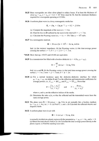 PROBLEMS            469

 10.25 Brass waveguides are often silver plated to reduce losses. If at least the thickness of
       silver (/* = /xo, e = eo, a = 6.1 X 107 S/m) must be 55, find the minimum thickness
       required for a waveguide operating at 12 GHz.

 10.26 A uniform plane wave in a lossy nonmagnetic media has

                               E s = (5a x + 12a y )e~ 7Z , y = 0.2 + /3.4/m

        (a) Compute the magnitude of the wave at z = 4 m.
        (b) Find the loss in dB suffered by the wave in the interval 0 < z < 3 m.
        (c) Calculate the Poynting vector at z = 4, t = 778. Take co = 108 rad/s.

 10.27 In a nonmagnetic material,

                                H = 30 cos (2TT X 108f - 6x) a, mA/m

        find: (a) the intrinsic impedance, (b) the Poynting vector, (c) the time-average power
        crossing the surface x = 1,0 < y < 2, 0 < z < 3 m.

*10.28 Show that eqs. (10.67) and (10.68) are equivalent.

 10.29 In a transmission line filled with a lossless dielectric (e = 4.5e o , fx = ix0),

                                            40
                                      E =        sin (ut - 2z) ap V/m


        find: (a) co and H, (b) the Poynting vector, (c) the total time-average power crossing the
        surface z = 1 m, 2 mm < p < 3 mm, 0 < <j> < 2TT.

 10.30 (a) For a normal incidence upon the dielectric-dielectric interface for which
           Mi = M = i^cn w e define R and Tas the reflection and transmission coefficients for
                  2
           average powers, i.e., P r>avc = /?/>,>ve and Pume = TPiawe. Prove that

                                      "l ~ "2
                               R =                      and       T =
                                      "I + «2

            where M, and n2 are the reflective indices of the media.
        (b) Determine the ratio iii/n2 so that the reflected and the transmitted waves have the
            same average power.

 10.31 The plane wave E = 30 cos(w? — z)ax V/m in air normally hits a lossless medium
       (p, = no, e = 4e o ) at z = 0. (a) Find F, r, and s. (b) Calculate the reflected electric and
       magnetic fields.

 10.32 A uniform plane wave in air with

                                       H = 4 sin (wf — 5x) ay A/m

       is normally incident on a plastic region with the parameters/x = fto, e = 4e 0 , andff = 0.
       (a) Obtain the total electric field in air. (b) Calculate the time-average power density in the
       plastic region, (c) Find the standing wave ratio.
 