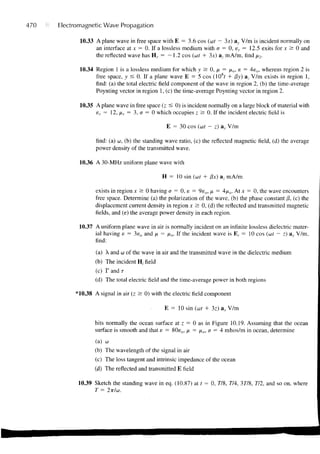 470   Electromagnetic Wave Propagation

             10.33 A plane wave in free space with E = 3.6 cos (ut — 3x) ay V/m is incident normally on
                   an interface at x = 0. If a lossless medium with a = 0, er = 12.5 exits for x & 0 and
                   the reflected wave has H r = —1.2 cos (ut + 3x) a- mA/m, find x2.

             10.34 Region 1 is a lossless medium for which y s 0, x = /*„, e = 4e o , whereas region 2 is
                   free space, y < 0. If a plane wave E = 5 cos (108/ + /3y) a, V/m exists in region 1,
                   find: (a) the total electric field component of the wave in region 2, (b) the time-average
                   Poynting vector in region 1, (c) the time-average Poynting vector in region 2.

             10.35 A plane wave in free space (z £ 0) is incident normally on a large block of material with
                   er = 12, xr = 3, a = 0 which occupies z > 0. If the incident electric field is

                                                 E = 30 cos (ut - z) ay V/m

                   find: (a) u, (b) the standing wave ratio, (c) the reflected magnetic field, (d) the average
                   power density of the transmitted wave.

             10.36 A 30-MHz uniform plane wave with

                                               H = 10 sin (ut + fix) az mA/m

                   exists in region x > 0 having a = 0, e = 9e o , p = 4/io. At x = 0, the wave encounters
                   free space. Determine (a) the polarization of the wave, (b) the phase constant (3, (c) the
                   displacement current density in region x > 0, (d) the reflected and transmitted magnetic
                   fields, and (e) the average power density in each region.

             10.37 A uniform plane wave in air is normally incident on an infinite lossless dielectric mater-
                   ial having e = 3e o and /x = /xo. If the incident wave is E, = 10 cos (ut — z) av V/m.
                   find:

                   (a) X and u of the wave in air and the transmitted wave in the dielectric medium
                   (b) The incident H, field
                   (c) T a n d r
                   (d) The total electric field and the time-average power in both regions

           *10.38 A signal in air (z S: 0) with the electric field component

                                                E = 10 sin (ut + 3z) ax V/m

                   hits normally the ocean surface at z = 0 as in Figure 10.19. Assuming that the ocean
                   surface is smooth and that s = 80eo, x = /i o , a = 4 mhos/m in ocean, determine
                   (a) co
                   (b) The wavelength of the signal in air
                   (c) The loss tangent and intrinsic impedance of the ocean
                   (d) The reflected and transmitted E field

            10.39 Sketch the standing wave in eq. (10.87) at t = 0, 7/8, 774, 37/8, 772, and so on, where
                   T = 2itlu.
 