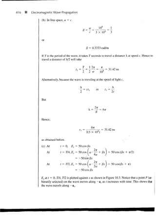 416   •   Electromagnetic Wave Propagation

                 (b) In free space, u = c.



                                                           c         3 X 10s

                 or

                                                         /3 = 0.3333 rad/m

                 If 7 is the period of the wave, it takes 7 seconds to travel a distance X at speed c. Hence to
                 travel a distance of X/2 will take

                                                     7     I 2ir           -K         „„ _
                                                                                      3L42



                 Alternatively, because the wave is traveling at the speed of light c,

                                                 X
                                                                     or         t l   = -


                 But




                 Hence,

                                                               6TT
                                                                            = 31.42 ns
                                                         2(3 X 108)

                 as obtained before.

                 (c) At         t = O,Ey     = 50 cos I3x
                       At       t = 7/4, Ey = 50 cos (co • — + /3JC I = 50 cos (fix + TT/2)
                                                         4co
                                            = -50(sin)3x
                       At       t = 7/2, EY = 50 cos ( co                 + 0x ) = 50 cos(/3x + it)
                                                           2co
                                             = — 50 cos fix

                Ey at r = 0, 7/4, 7/2 is plotted against x as shown in Figure 10.3. Notice that a point P (ar-
                bitrarily selected) on the wave moves along — ax as f increases with time. This shows thai
                the wave travels along — ax.
 