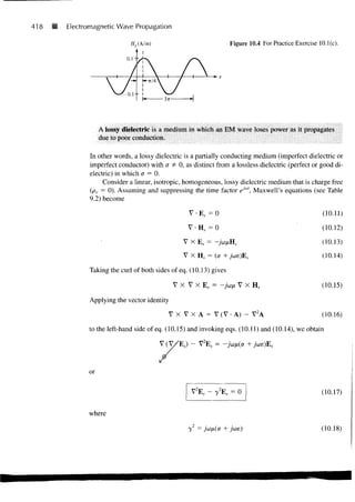 418   •   Electromagnetic Wave Propagation

                                                                     Figure 10.4 For Practice Exercise 10.1(c).

                              0. 1 " >




                     A lossy dielectric is a medium in which an EM wave loses power as it propagates
                     due to poor conduction.

                 In other words, a lossy dielectric is a partially conducting medium (imperfect dielectric or
                 imperfect conductor) with a ¥= 0, as distinct from a lossless dielectric (perfect or good di-
                 electric) in which a = 0.
                      Consider a linear, isotropic, homogeneous, lossy dielectric medium that is charge free
                 (pv = 0). Assuming and suppressing the time factor ej"', Maxwell's equations (see Table
                 9.2) become

                                                    V • E, = 0                                          (10.11)

                                                    V • Hs = 0                                          (10.12)

                                                  V X Es = -ju>nHs                                      (10.13)
                                                                                                        (10.14)

                Taking the curl of both sides of eq. (10.13) gives

                                               V X V X Es = -join V X H S                               (10.15)

                Applying the vector identity

                                             VX V X A = V ( V - A ) - V2A                               (10.16)

                to the left-hand side of eq. (10.15) and invoking eqs. (10.11) and (10.14), we obtain

                                          V ( V / E , ) - V2ES = -j



                or

                                                     V2ES - 72ES = 0                                    (10.17)


                where

                                                    7 = j'w/^Cff + j                                    (10.18)
 