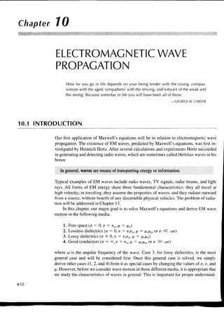 Chapter 10


          ELECTROMAGNETIC WAVE
          PROPAGATION
               How far you go in life depends on your being tender with the young, compas-
               sionate with the aged, sympathetic with the striving, and tolerant of the weak and
               the strong. Because someday in life you will have been all of these.
                                                                             —GEORGE W. CARVER




10.1 INTRODUCTION

         Our first application of Maxwell's equations will be in relation to electromagnetic wave
         propagation. The existence of EM waves, predicted by Maxwell's equations, was first in-
         vestigated by Heinrich Hertz. After several calculations and experiments Hertz succeeded
         in generating and detecting radio waves, which are sometimes called Hertzian waves in his
         honor.

            In general, waves are means of transporting energy or information.

         Typical examples of EM waves include radio waves, TV signals, radar beams, and light
         rays. All forms of EM energy share three fundamental characteristics: they all travel at
         high velocity; in traveling, they assume the properties of waves; and they radiate outward
         from a source, without benefit of any discernible physical vehicles. The problem of radia-
         tion will be addressed in Chapter 13.
              In this chapter, our major goal is to solve Maxwell's equations and derive EM wave
         motion in the following media:

             1.   Free space (<T = 0, s = eo, JX = /xo)
             2.   Lossless dielectrics (a = 0, e = e,so, JX = jxrjxo, or a <sC aie)
             3.   Lossy dielectrics {a # 0, e = E,EO, fx = fxrixo)
             4.   Good conductors (a — °°, e = eo, JX = ixrfxo, or a ^S> we)

         where w is the angular frequency of the wave. Case 3, for lossy dielectrics, is the most
         general case and will be considered first. Once this general case is solved, we simply
         derive other cases (1,2, and 4) from it as special cases by changing the values of a, e, and
         ix. However, before we consider wave motion in those different media, it is appropriate that
         we study the characteristics of waves in general. This is important for proper understand-

410
 