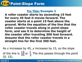 Try This:  Example 3 A roller coaster starts by ascending 15 feet for every 45 feet it moves forward. The coaster starts at a point 15 feet above the ground. Write the equation of the line that the roller coaster travels along in point-slope form, and use it to determine the height of the coaster after traveling 300 feet forward. Assume that the roller coaster travels in a straight line for the first 300 feet. As  x  increases by 45,  y  increases by 15, so the slope  of the line is  or  . The line passes through the point (0, 15). 15 45 1 3 Course 3 11-4 Point-Slope Form 
